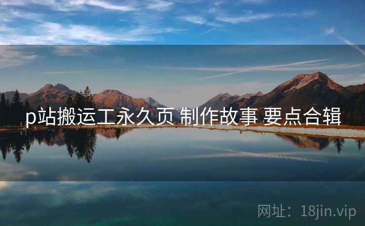 p站搬运工永久页 制作故事 要点合辑 p站搬运工永久页 制作故事 要点合辑
