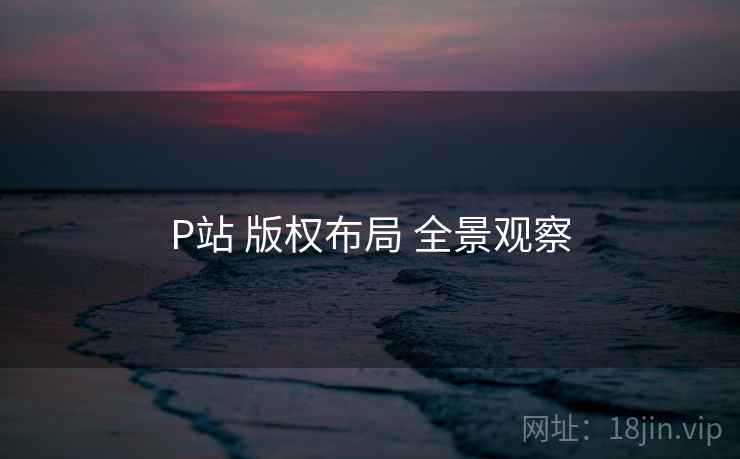 P站 版权布局 全景观察