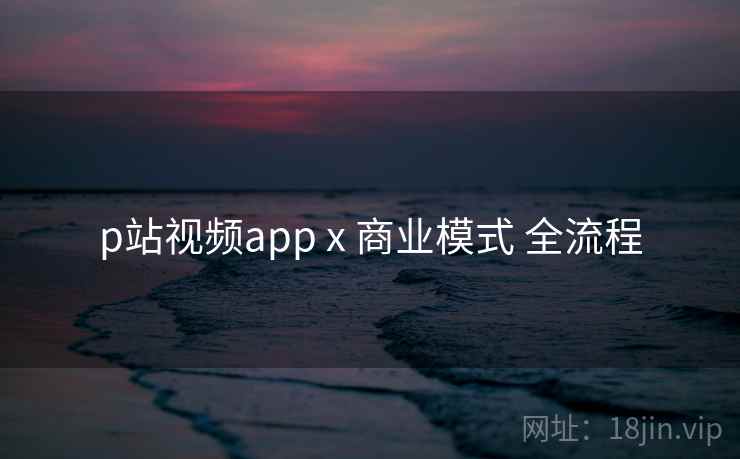 p站视频app x 商业模式 全流程